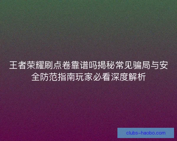 王者荣耀刷点卷靠谱吗揭秘常见骗局与安全防范指南玩家必看深度解析
