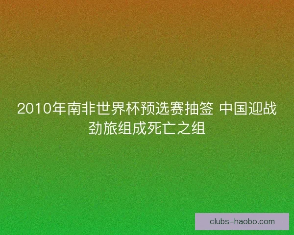 2010年南非世界杯预选赛抽签 中国迎战劲旅组成死亡之组 2010年南非世界杯预选赛抽签 中国迎战劲旅组成死亡之组