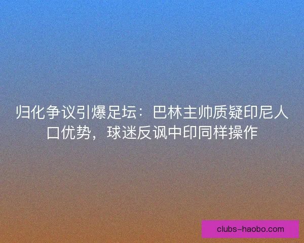 归化争议引爆足坛：巴林主帅质疑印尼人口优势，球迷反讽中印同样操作