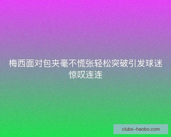 梅西面对包夹毫不慌张轻松突破引发球迷惊叹连连