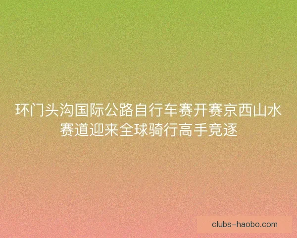 环门头沟国际公路自行车赛开赛京西山水赛道迎来全球骑行高手竞逐