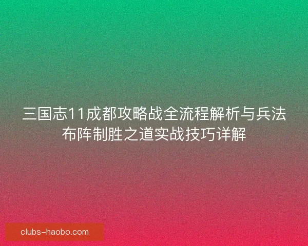三国志11成都攻略战全流程解析与兵法布阵制胜之道实战技巧详解