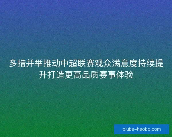 多措并举推动中超联赛观众满意度持续提升打造更高品质赛事体验