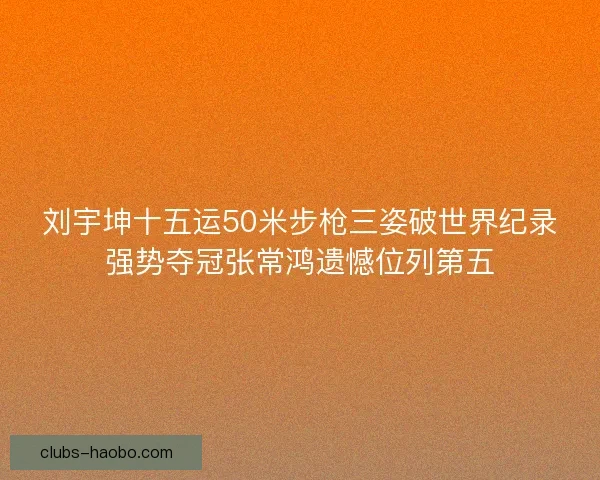 刘宇坤十五运50米步枪三姿破世界纪录强势夺冠张常鸿遗憾位列第五 刘宇坤十五运50米步枪三姿破世界纪录强势夺冠张常鸿遗憾位列第五