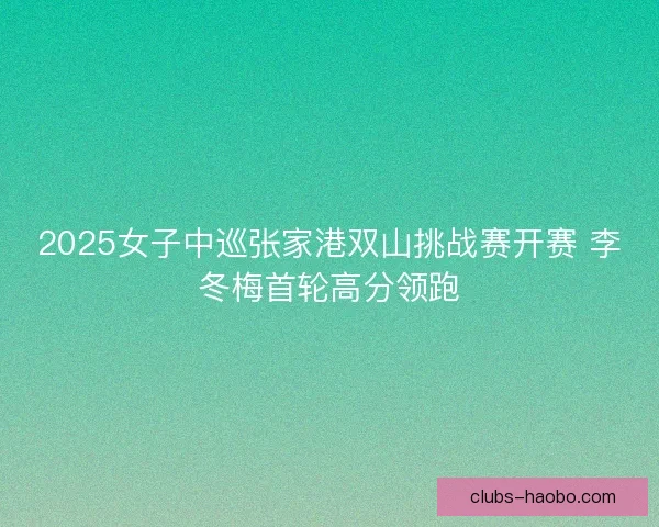 2025女子中巡张家港双山挑战赛开赛 李冬梅首轮高分领跑